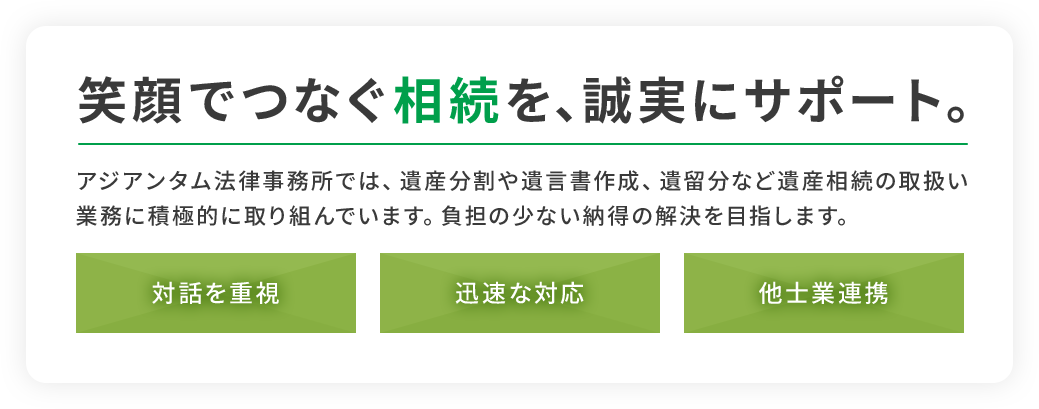 笑顔でつなぐ相続を、誠実にサポート。アジアンタム法律事務所では、遺産分割や遺言書作成、遺留分などの遺産相続の取扱い業務に積極的に取り組んでいます。負担の少ない納得の解決を目指します。【対話を重視】【迅速な対応】【他士業連携】